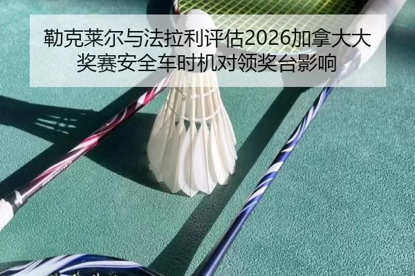 勒克莱尔与法拉利评估2026加拿大大奖赛安全车时机对领奖台影响