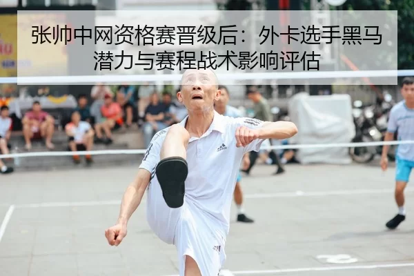 张帅中网资格赛晋级后：外卡选手黑马潜力与赛程战术影响评估