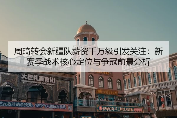 周琦转会新疆队薪资千万级引发关注：新赛季战术核心定位与争冠前景分析